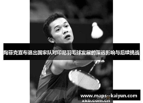 陶菲克宣布退出国家队对印尼羽毛球发展的深远影响与后续挑战 陶菲克宣布退出国家队对印尼羽毛球发展的深远影响与后续挑战
