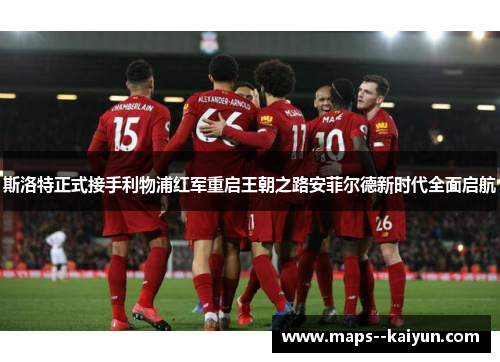 斯洛特正式接手利物浦红军重启王朝之路安菲尔德新时代全面启航 斯洛特正式接手利物浦红军重启王朝之路安菲尔德新时代全面启航