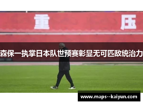 森保一执掌日本队世预赛彰显无可匹敌统治力 森保一执掌日本队世预赛彰显无可匹敌统治力