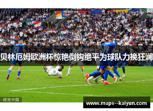 贝林厄姆欧洲杯惊艳倒钩绝平为球队力挽狂澜