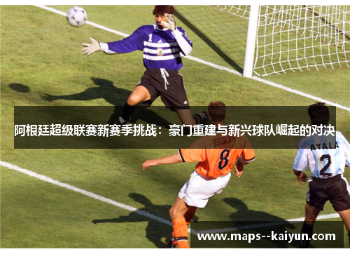 阿根廷超级联赛新赛季挑战：豪门重建与新兴球队崛起的对决