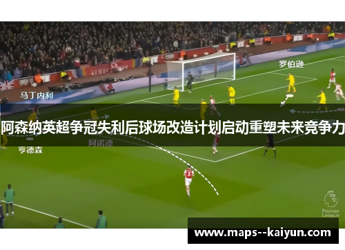 阿森纳英超争冠失利后球场改造计划启动重塑未来竞争力