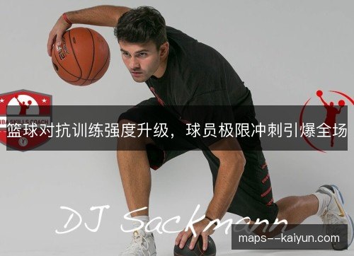 篮球对抗训练强度升级，球员极限冲刺引爆全场