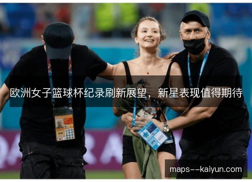 欧洲女子篮球杯纪录刷新展望,新星表现值得期待 欧洲女子篮球杯纪录刷新展望,新星表现值得期待