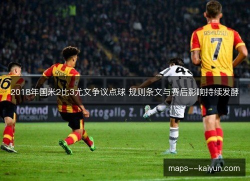 2018年国米2比3尤文争议点球 规则条文与赛后影响持续发酵 2018年国米2比3尤文争议点球 规则条文与赛后影响持续发酵